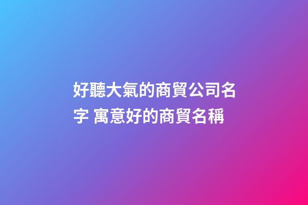 好聽大氣的商貿公司名字 寓意好的商貿名稱
